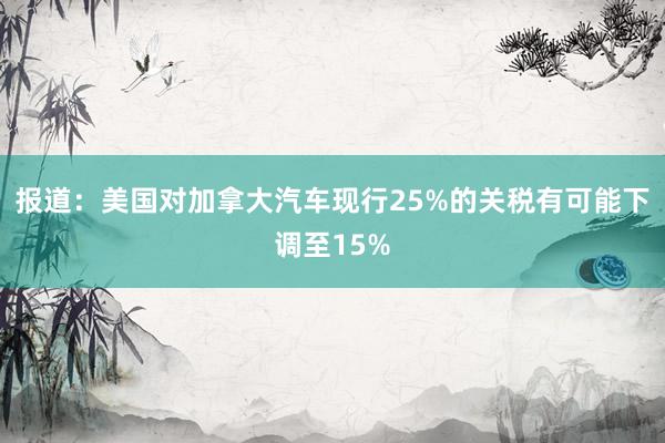 报道：美国对加拿大汽车现行25%的关税有可能下调至15%