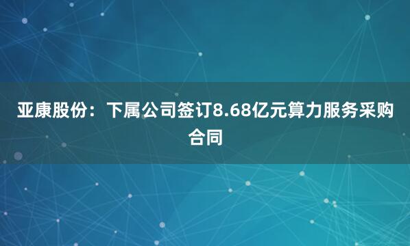 亚康股份：下属公司签订8.68亿元算力服务采购合同