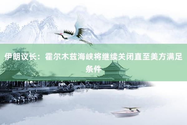 伊朗议长：霍尔木兹海峡将继续关闭直至美方满足条件
