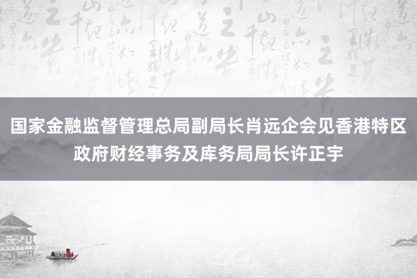国家金融监督管理总局副局长肖远企会见香港特区政府财经事务及库务局局长许正宇