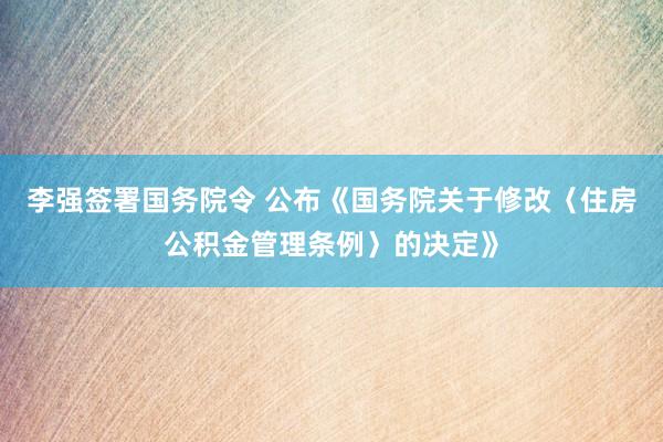 李强签署国务院令 公布《国务院关于修改〈住房公积金管理条例〉的决定》