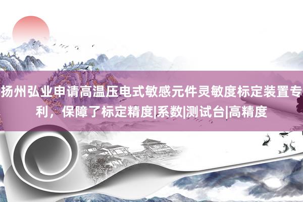 扬州弘业申请高温压电式敏感元件灵敏度标定装置专利，保障了标定精度|系数|测试台|高精度