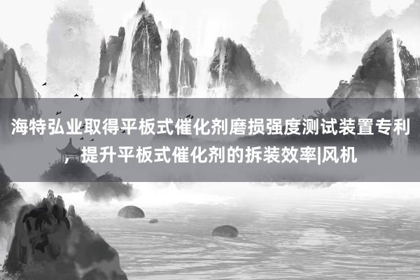 海特弘业取得平板式催化剂磨损强度测试装置专利，提升平板式催化剂的拆装效率|风机