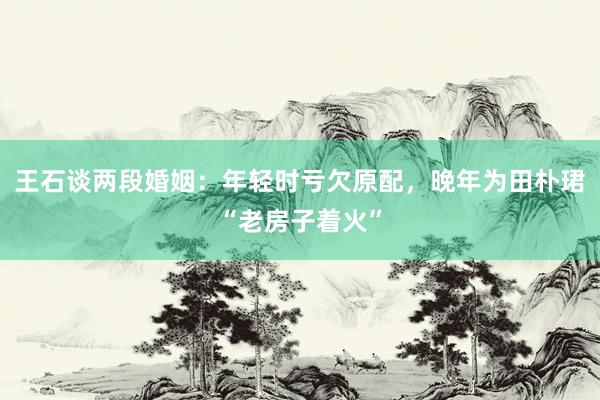 王石谈两段婚姻：年轻时亏欠原配，晚年为田朴珺“老房子着火”