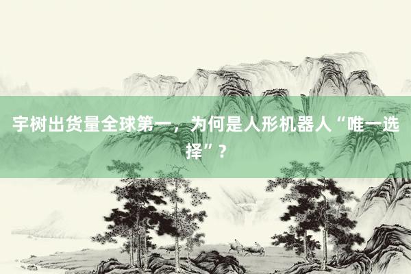 宇树出货量全球第一，为何是人形机器人“唯一选择”？