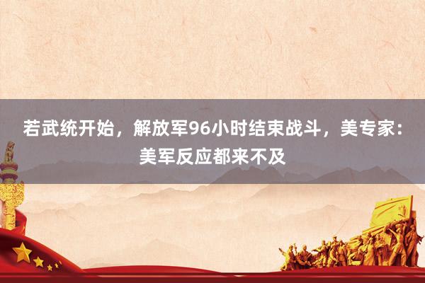 若武统开始，解放军96小时结束战斗，美专家：美军反应都来不及