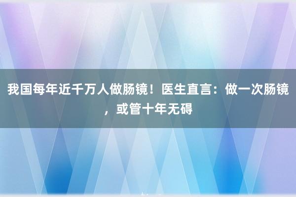 我国每年近千万人做肠镜！医生直言：做一次肠镜，或管十年无碍