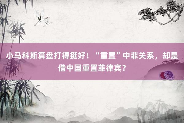 小马科斯算盘打得挺好！“重置”中菲关系，却是借中国重置菲律宾？