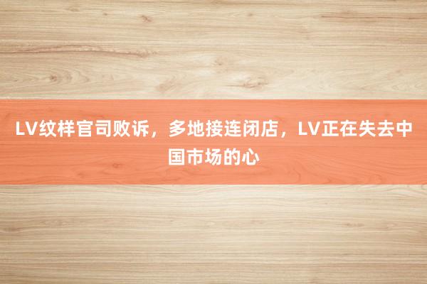 LV纹样官司败诉，多地接连闭店，LV正在失去中国市场的心