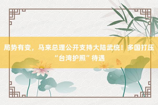局势有变，马来总理公开支持大陆武统！多国打压“台湾护照”待遇