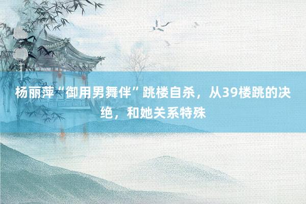 杨丽萍“御用男舞伴”跳楼自杀，从39楼跳的决绝，和她关系特殊