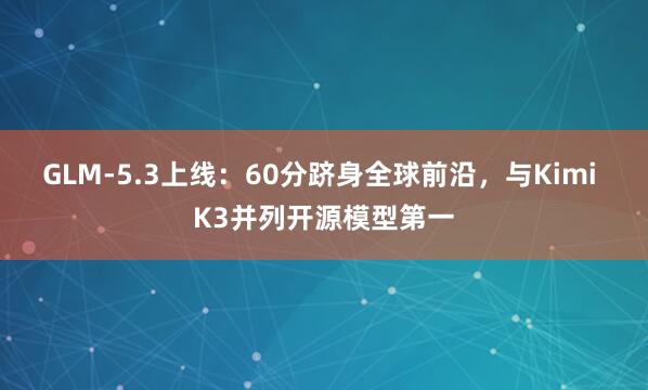 GLM-5.3上线：60分跻身全球前沿，与Kimi K3并列开源模型第一