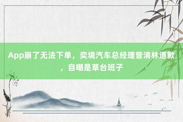 App崩了无法下单，奕境汽车总经理曾清林道歉，自嘲是草台班子