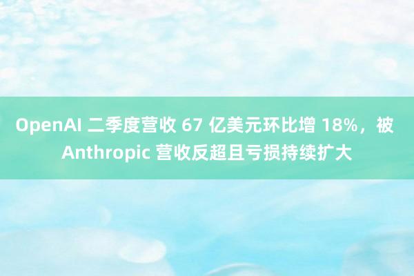 OpenAI 二季度营收 67 亿美元环比增 18%，被 Anthropic 营收反超且亏损持续扩大