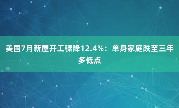美国7月新屋开工骤降12.4%：单身家庭跌至三年多低点