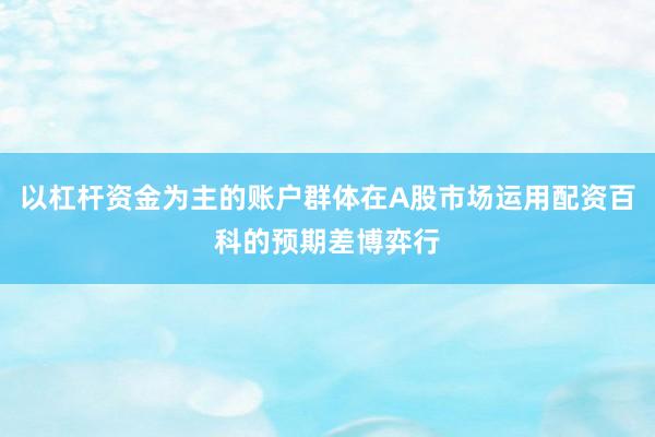 以杠杆资金为主的账户群体在A股市场运用配资百科的预期差博弈行