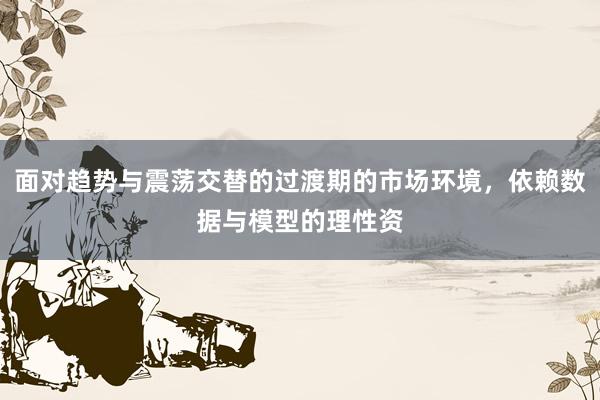 面对趋势与震荡交替的过渡期的市场环境，依赖数据与模型的理性资