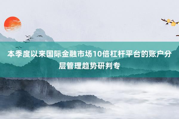 本季度以来国际金融市场10倍杠杆平台的账户分层管理趋势研判专