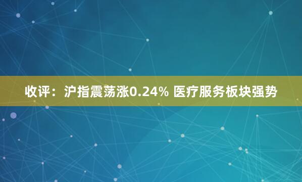 收评：沪指震荡涨0.24% 医疗服务板块强势
