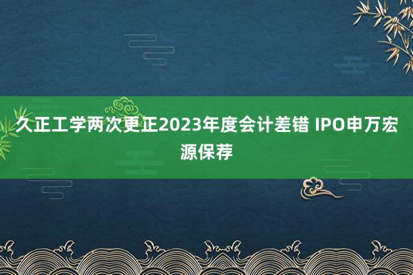 久正工学两次更正2023年度会计差错 IPO申万宏源保荐