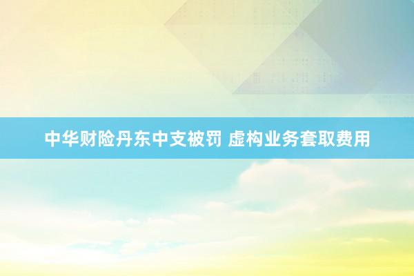 中华财险丹东中支被罚 虚构业务套取费用