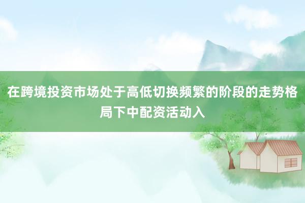 在跨境投资市场处于高低切换频繁的阶段的走势格局下中配资活动入