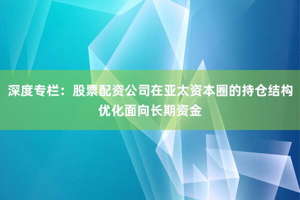 深度专栏：股票配资公司在亚太资本圈的持仓结构优化面向长期资金