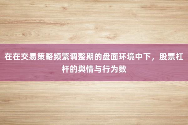 在在交易策略频繁调整期的盘面环境中下，股票杠杆的舆情与行为数
