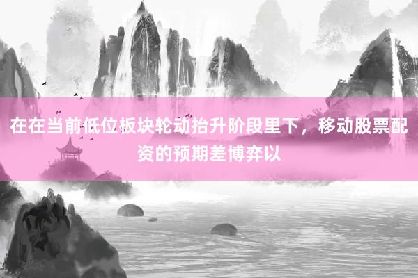 在在当前低位板块轮动抬升阶段里下，移动股票配资的预期差博弈以