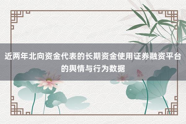 近两年北向资金代表的长期资金使用证券融资平台的舆情与行为数据
