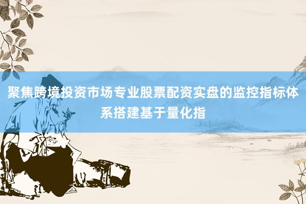 聚焦跨境投资市场专业股票配资实盘的监控指标体系搭建基于量化指