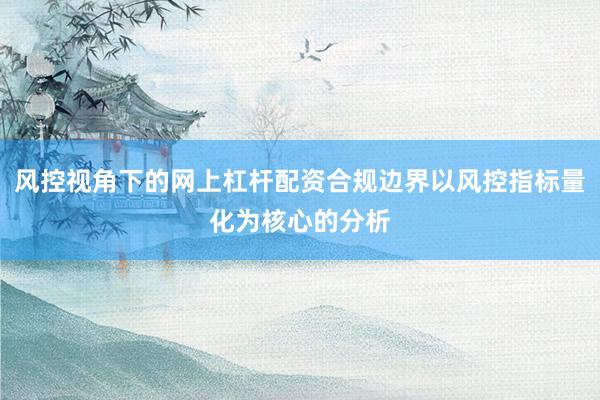 风控视角下的网上杠杆配资合规边界以风控指标量化为核心的分析