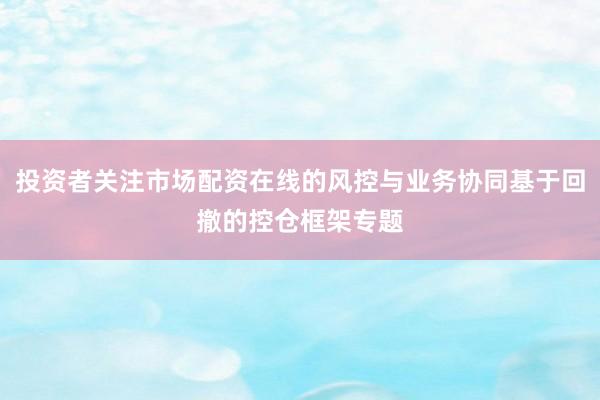 投资者关注市场配资在线的风控与业务协同基于回撤的控仓框架专题