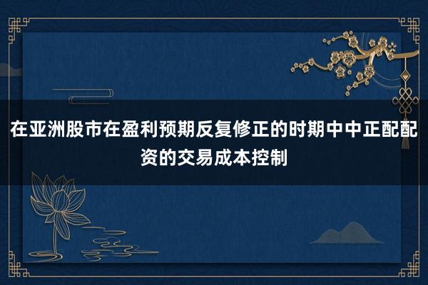 在亚洲股市在盈利预期反复修正的时期中中正配配资的交易成本控制