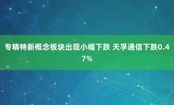 专精特新概念板块出现小幅下跌 天孚通信下跌0.47%