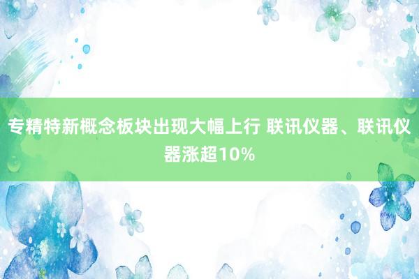 专精特新概念板块出现大幅上行 联讯仪器、联讯仪器涨超10%