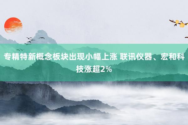 专精特新概念板块出现小幅上涨 联讯仪器、宏和科技涨超2%