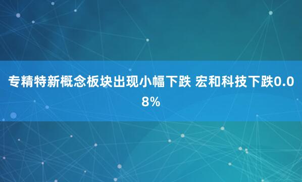专精特新概念板块出现小幅下跌 宏和科技下跌0.08%