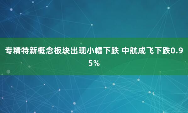 专精特新概念板块出现小幅下跌 中航成飞下跌0.95%