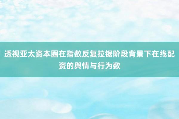 透视亚太资本圈在指数反复拉锯阶段背景下在线配资的舆情与行为数
