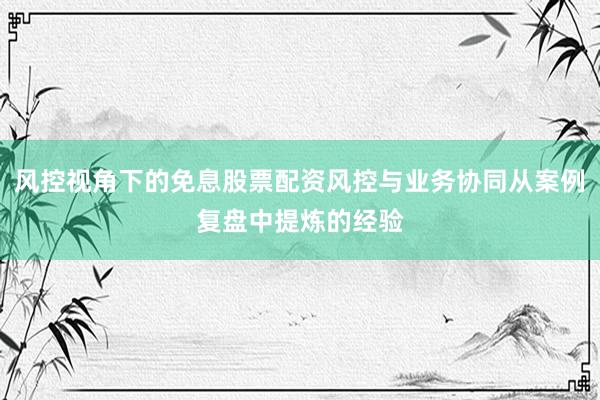 风控视角下的免息股票配资风控与业务协同从案例复盘中提炼的经验