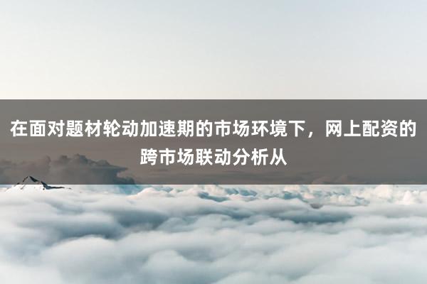 在面对题材轮动加速期的市场环境下，网上配资的跨市场联动分析从