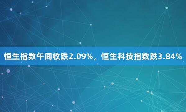 恒生指数午间收跌2.09%，恒生科技指数跌3.84%