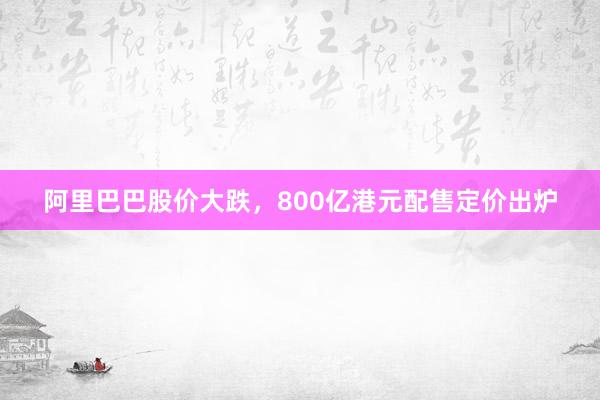 阿里巴巴股价大跌，800亿港元配售定价出炉