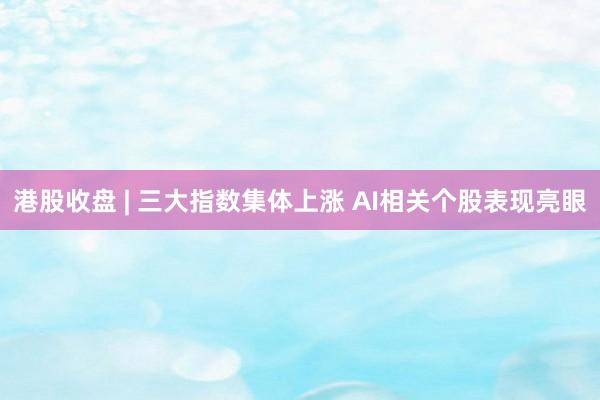港股收盘 | 三大指数集体上涨 AI相关个股表现亮眼