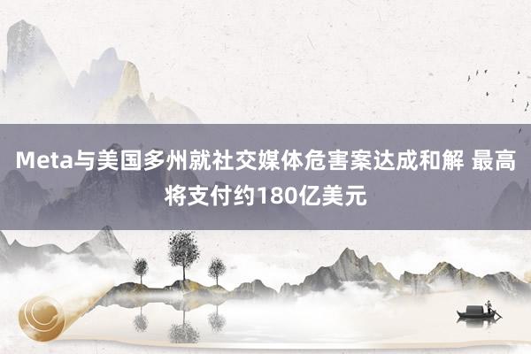 Meta与美国多州就社交媒体危害案达成和解 最高将支付约180亿美元