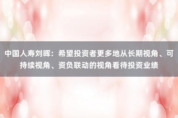 中国人寿刘晖：希望投资者更多地从长期视角、可持续视角、资负联动的视角看待投资业绩