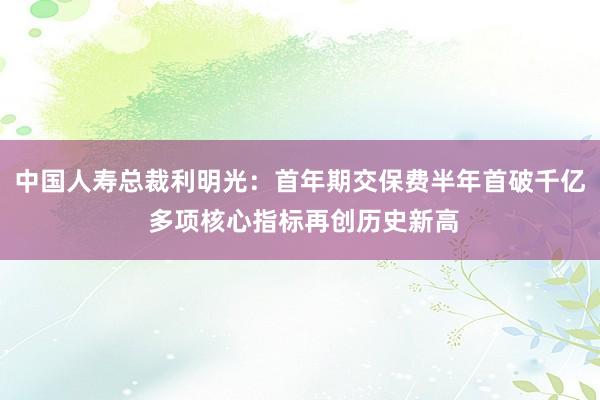 中国人寿总裁利明光：首年期交保费半年首破千亿 多项核心指标再创历史新高