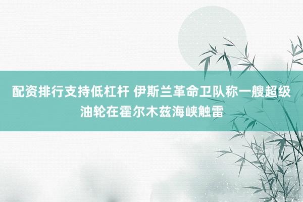 配资排行支持低杠杆 伊斯兰革命卫队称一艘超级油轮在霍尔木兹海峡触雷