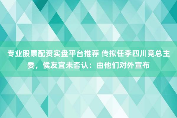 专业股票配资实盘平台推荐 传拟任李四川竞总主委,侯友宜未否认:由他们对外宣布